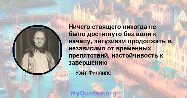 Ничего стоящего никогда не было достигнуто без воли к началу, энтузиазм продолжать и, независимо от временных препятствий, настойчивость к завершению