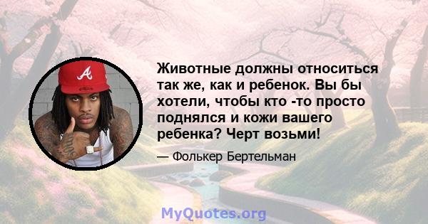 Животные должны относиться так же, как и ребенок. Вы бы хотели, чтобы кто -то просто поднялся и кожи вашего ребенка? Черт возьми!