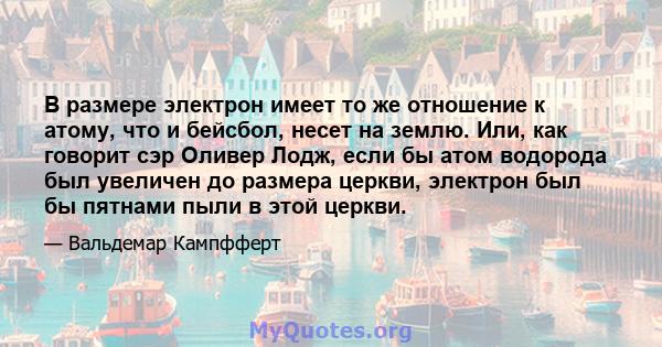 В размере электрон имеет то же отношение к атому, что и бейсбол, несет на землю. Или, как говорит сэр Оливер Лодж, если бы атом водорода был увеличен до размера церкви, электрон был бы пятнами пыли в этой церкви.