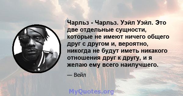 Чарльз - Чарльз. Уэйл Уэйл. Это две отдельные сущности, которые не имеют ничего общего друг с другом и, вероятно, никогда не будут иметь никакого отношения друг к другу, и я желаю ему всего наилучшего.