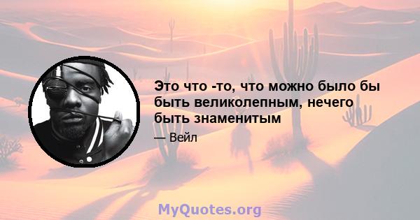 Это что -то, что можно было бы быть великолепным, нечего быть знаменитым