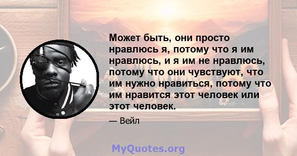 Может быть, они просто нравлюсь я, потому что я им нравлюсь, и я им не нравлюсь, потому что они чувствуют, что им нужно нравиться, потому что им нравится этот человек или этот человек.