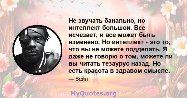 Не звучать банально, но интеллект большой. Все исчезает, и все может быть изменено. Но интеллект - это то, что вы не можете подделать. Я даже не говорю о том, можете ли вы читать тезаурус назад. Но есть красота в