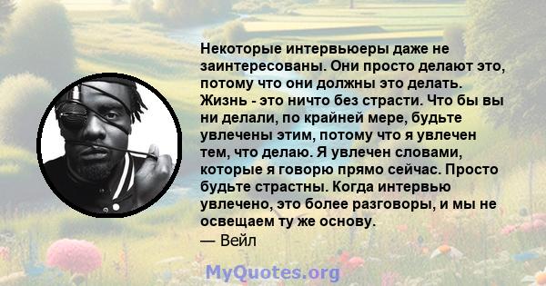 Некоторые интервьюеры даже не заинтересованы. Они просто делают это, потому что они должны это делать. Жизнь - это ничто без страсти. Что бы вы ни делали, по крайней мере, будьте увлечены этим, потому что я увлечен тем, 