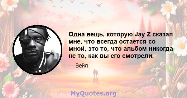 Одна вещь, которую Jay Z сказал мне, что всегда остается со мной, это то, что альбом никогда не то, как вы его смотрели.