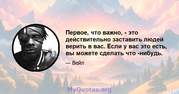 Первое, что важно, - это действительно заставить людей верить в вас. Если у вас это есть, вы можете сделать что -нибудь.