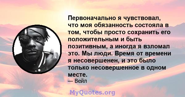 Первоначально я чувствовал, что моя обязанность состояла в том, чтобы просто сохранить его положительным и быть позитивным, а иногда я взломал это. Мы люди. Время от времени я несовершенен, и это было только