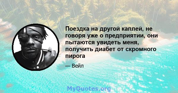 Поездка на другой каплей, не говоря уже о предприятии, они пытаются увидеть меня, получить диабет от скромного пирога