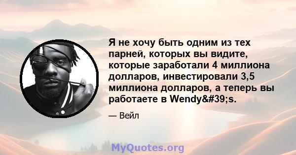 Я не хочу быть одним из тех парней, которых вы видите, которые заработали 4 миллиона долларов, инвестировали 3,5 миллиона долларов, а теперь вы работаете в Wendy's.