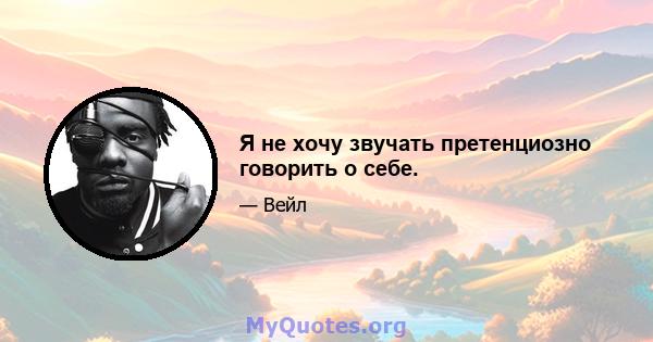 Я не хочу звучать претенциозно говорить о себе.