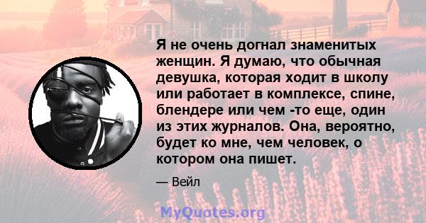 Я не очень догнал знаменитых женщин. Я думаю, что обычная девушка, которая ходит в школу или работает в комплексе, спине, блендере или чем -то еще, один из этих журналов. Она, вероятно, будет ко мне, чем человек, о