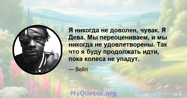 Я никогда не доволен, чувак. Я Дева. Мы переоцениваем, и мы никогда не удовлетворены. Так что я буду продолжать идти, пока колеса не упадут.