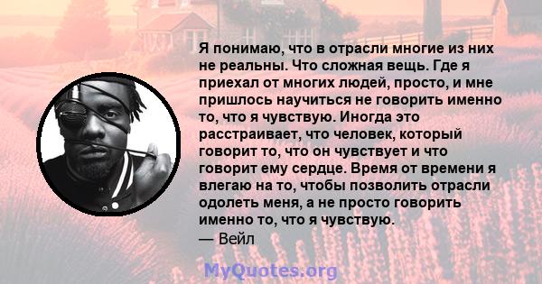 Я понимаю, что в отрасли многие из них не реальны. Что сложная вещь. Где я приехал от многих людей, просто, и мне пришлось научиться не говорить именно то, что я чувствую. Иногда это расстраивает, что человек, который