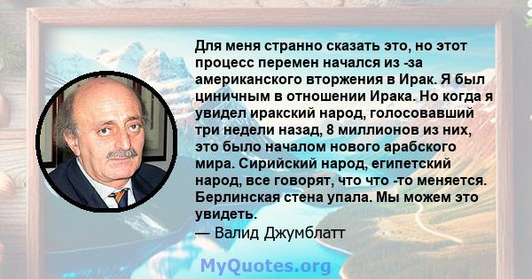 Для меня странно сказать это, но этот процесс перемен начался из -за американского вторжения в Ирак. Я был циничным в отношении Ирака. Но когда я увидел иракский народ, голосовавший три недели назад, 8 миллионов из них, 