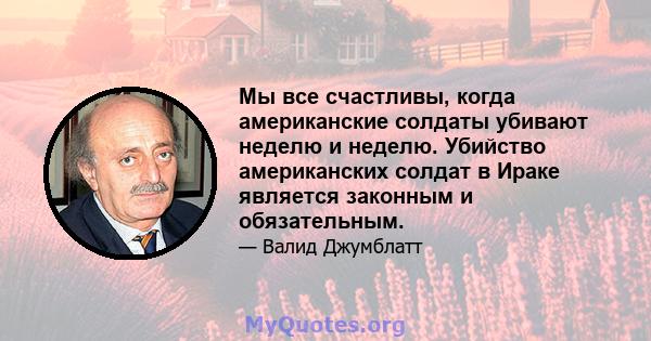 Мы все счастливы, когда американские солдаты убивают неделю и неделю. Убийство американских солдат в Ираке является законным и обязательным.