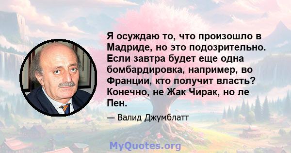 Я осуждаю то, что произошло в Мадриде, но это подозрительно. Если завтра будет еще одна бомбардировка, например, во Франции, кто получит власть? Конечно, не Жак Чирак, но ле Пен.