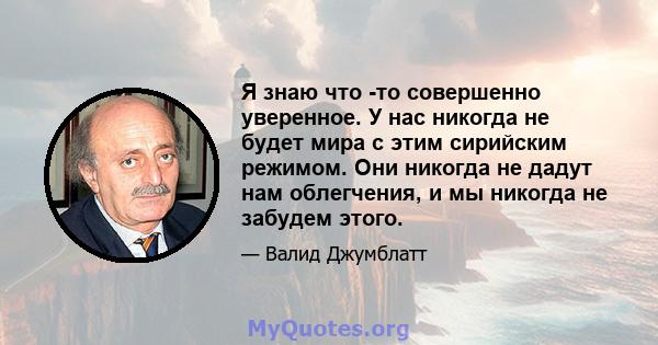 Я знаю что -то совершенно уверенное. У нас никогда не будет мира с этим сирийским режимом. Они никогда не дадут нам облегчения, и мы никогда не забудем этого.