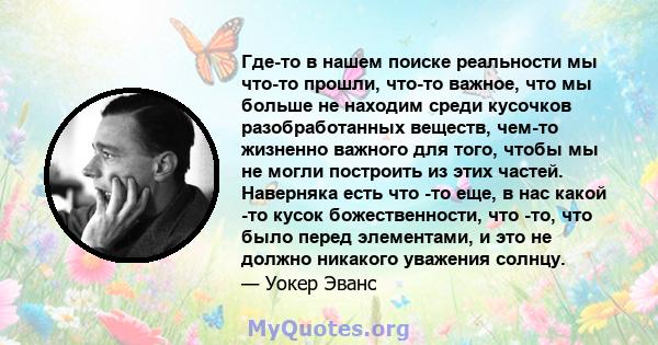 Где-то в нашем поиске реальности мы что-то прошли, что-то важное, что мы больше не находим среди кусочков разобработанных веществ, чем-то жизненно важного для того, чтобы мы не могли построить из этих частей. Наверняка