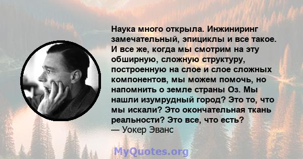 Наука много открыла. Инжиниринг замечательный, эпициклы и все такое. И все же, когда мы смотрим на эту обширную, сложную структуру, построенную на слое и слое сложных компонентов, мы можем помочь, но напомнить о земле