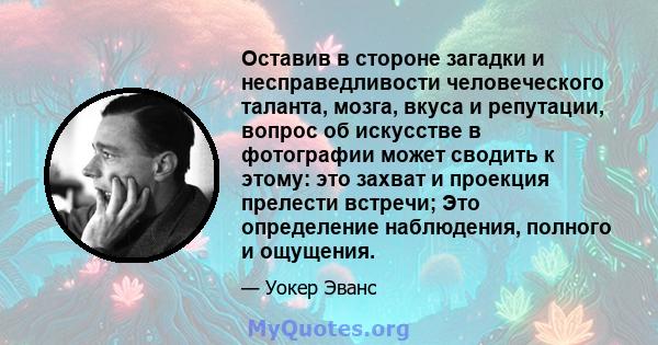 Оставив в стороне загадки и несправедливости человеческого таланта, мозга, вкуса и репутации, вопрос об искусстве в фотографии может сводить к этому: это захват и проекция прелести встречи; Это определение наблюдения,