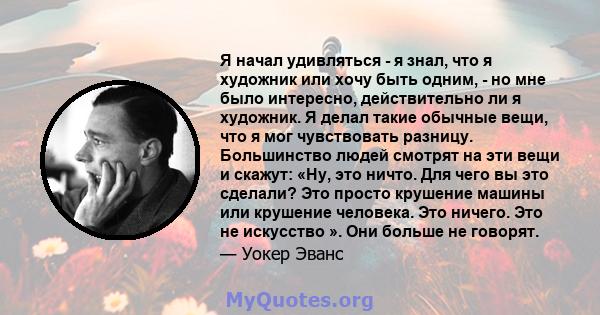 Я начал удивляться - я знал, что я художник или хочу быть одним, - но мне было интересно, действительно ли я художник. Я делал такие обычные вещи, что я мог чувствовать разницу. Большинство людей смотрят на эти вещи и