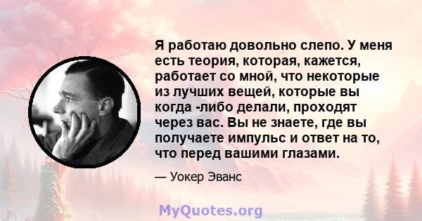 Я работаю довольно слепо. У меня есть теория, которая, кажется, работает со мной, что некоторые из лучших вещей, которые вы когда -либо делали, проходят через вас. Вы не знаете, где вы получаете импульс и ответ на то,