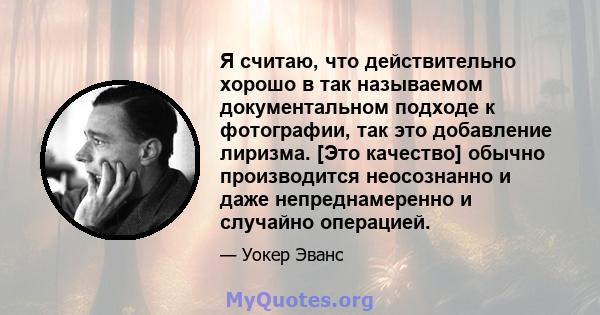 Я считаю, что действительно хорошо в так называемом документальном подходе к фотографии, так это добавление лиризма. [Это качество] обычно производится неосознанно и даже непреднамеренно и случайно операцией.