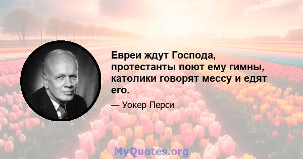 Евреи ждут Господа, протестанты поют ему гимны, католики говорят мессу и едят его.