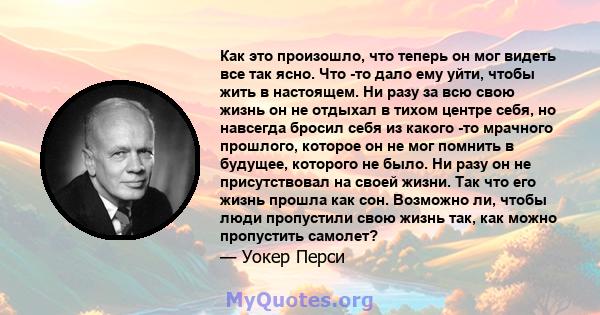 Как это произошло, что теперь он мог видеть все так ясно. Что -то дало ему уйти, чтобы жить в настоящем. Ни разу за всю свою жизнь он не отдыхал в тихом центре себя, но навсегда бросил себя из какого -то мрачного