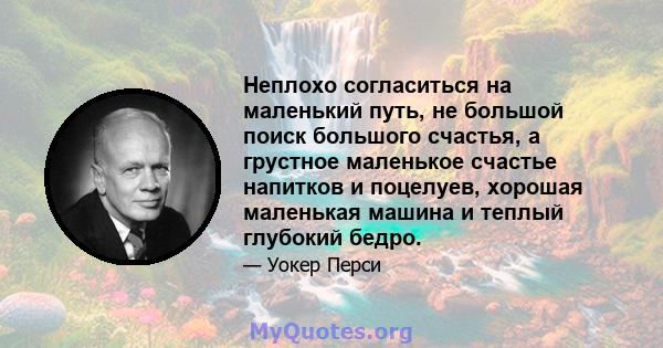 Неплохо согласиться на маленький путь, не большой поиск большого счастья, а грустное маленькое счастье напитков и поцелуев, хорошая маленькая машина и теплый глубокий бедро.