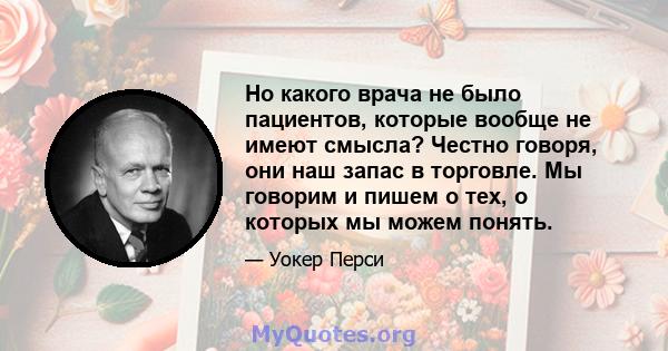 Но какого врача не было пациентов, которые вообще не имеют смысла? Честно говоря, они наш запас в торговле. Мы говорим и пишем о тех, о которых мы можем понять.