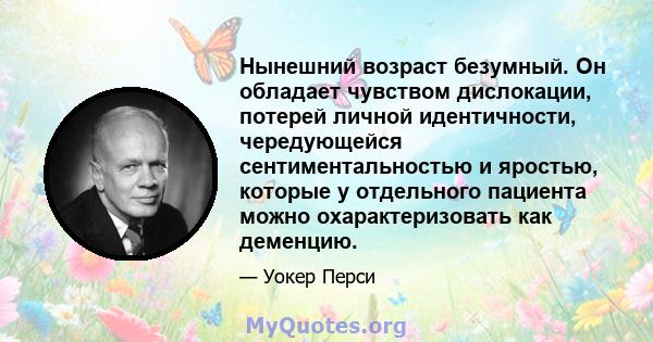 Нынешний возраст безумный. Он обладает чувством дислокации, потерей личной идентичности, чередующейся сентиментальностью и яростью, которые у отдельного пациента можно охарактеризовать как деменцию.