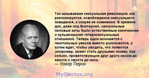 Так называемая сексуальная революция, как рекламируется, освобождение сексуального поведения, а скорее ее изменение. В прежние дни, даже под Викторией, сексуальные половые акты были естественным окончанием и