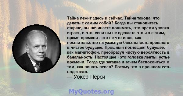 Тайна лежит здесь и сейчас. Тайна такова: что делать с самим собой? Когда вы становитесь старше, вы начинаете понимать, что время уловка играет, и что, если вы не сделаете что -то с этим, время времени - это не что