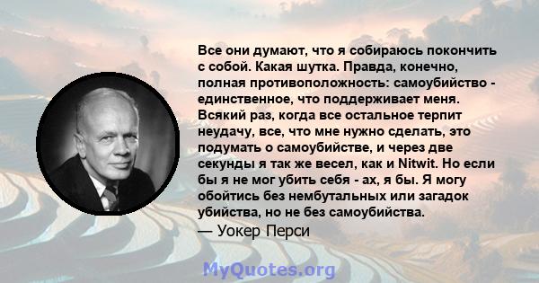 Все они думают, что я собираюсь покончить с собой. Какая шутка. Правда, конечно, полная противоположность: самоубийство - единственное, что поддерживает меня. Всякий раз, когда все остальное терпит неудачу, все, что мне 