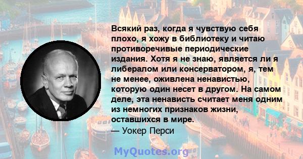 Всякий раз, когда я чувствую себя плохо, я хожу в библиотеку и читаю противоречивые периодические издания. Хотя я не знаю, является ли я либералом или консерватором, я, тем не менее, оживлена ​​ненавистью, которую один