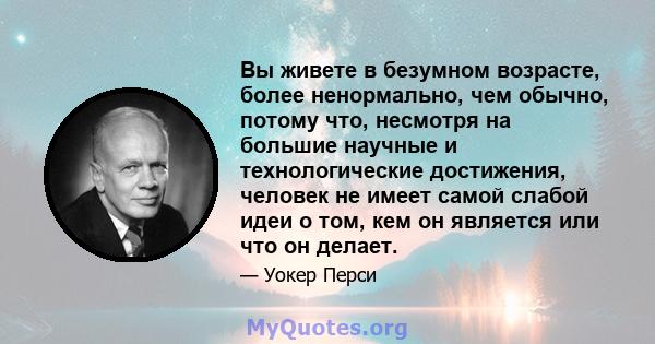 Вы живете в безумном возрасте, более ненормально, чем обычно, потому что, несмотря на большие научные и технологические достижения, человек не имеет самой слабой идеи о том, кем он является или что он делает.