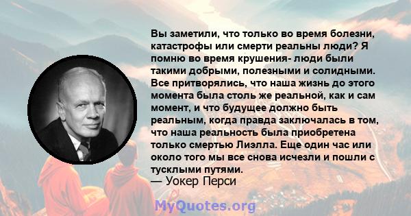 Вы заметили, что только во время болезни, катастрофы или смерти реальны люди? Я помню во время крушения- люди были такими добрыми, полезными и солидными. Все притворялись, что наша жизнь до этого момента была столь же