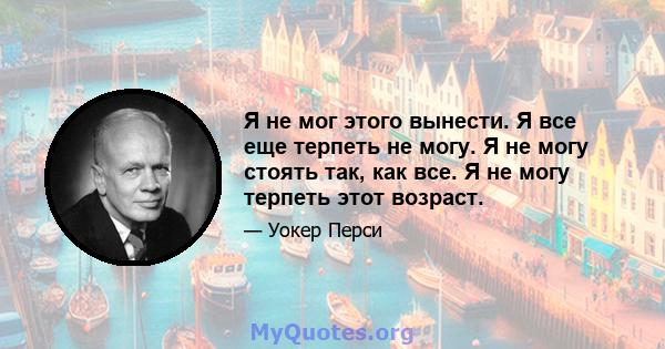 Я не мог этого вынести. Я все еще терпеть не могу. Я не могу стоять так, как все. Я не могу терпеть этот возраст.