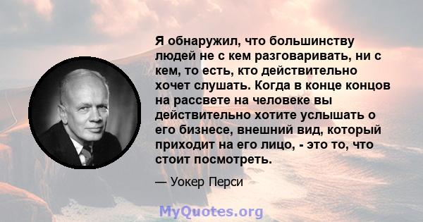 Я обнаружил, что большинству людей не с кем разговаривать, ни с кем, то есть, кто действительно хочет слушать. Когда в конце концов на рассвете на человеке вы действительно хотите услышать о его бизнесе, внешний вид,