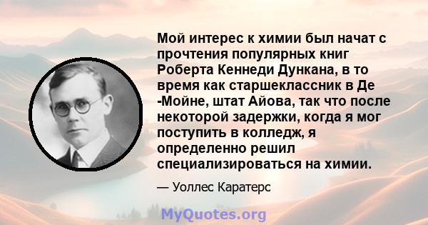 Мой интерес к химии был начат с прочтения популярных книг Роберта Кеннеди Дункана, в то время как старшеклассник в Де -Мойне, штат Айова, так что после некоторой задержки, когда я мог поступить в колледж, я определенно