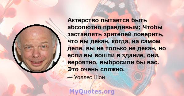 Актерство пытается быть абсолютно правдивым; Чтобы заставлять зрителей поверить, что вы декан, когда, на самом деле, вы не только не декан, но если вы вошли в здание, они, вероятно, выбросили бы вас. Это очень сложно.