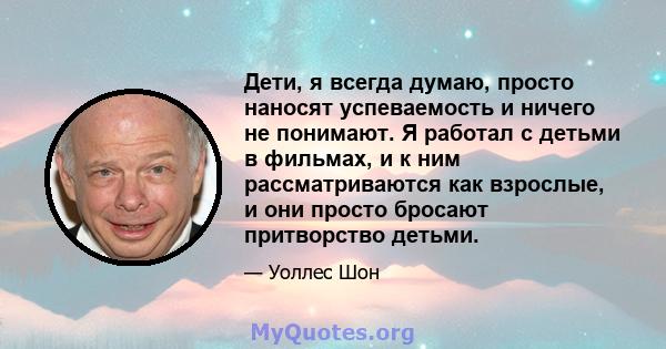 Дети, я всегда думаю, просто наносят успеваемость и ничего не понимают. Я работал с детьми в фильмах, и к ним рассматриваются как взрослые, и они просто бросают притворство детьми.