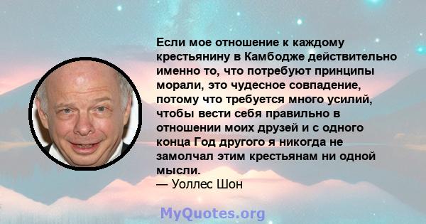 Если мое отношение к каждому крестьянину в Камбодже действительно именно то, что потребуют принципы морали, это чудесное совпадение, потому что требуется много усилий, чтобы вести себя правильно в отношении моих друзей