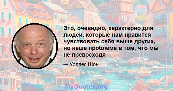 Это, очевидно, характерно для людей, которые нам нравится чувствовать себя выше других, но наша проблема в том, что мы не превосходя