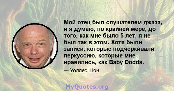 Мой отец был слушателем джаза, и я думаю, по крайней мере, до того, как мне было 5 лет, я не был так в этом. Хотя были записи, которые подчеркивали перкуссию, которые мне нравились, как Baby Dodds.