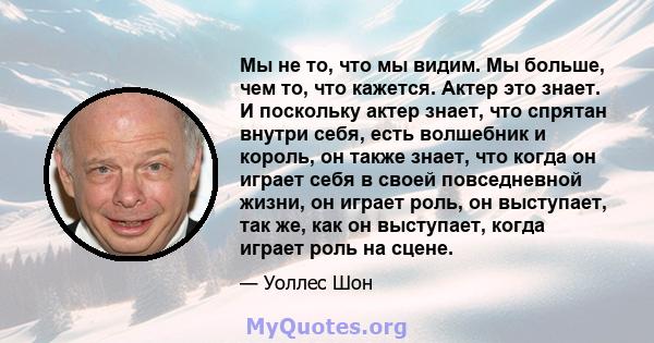 Мы не то, что мы видим. Мы больше, чем то, что кажется. Актер это знает. И поскольку актер знает, что спрятан внутри себя, есть волшебник и король, он также знает, что когда он играет себя в своей повседневной жизни, он 