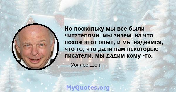 Но поскольку мы все были читателями, мы знаем, на что похож этот опыт, и мы надеемся, что то, что дали нам некоторые писатели, мы дадим кому -то.