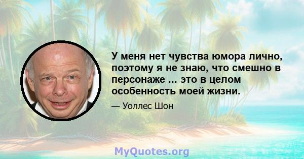 У меня нет чувства юмора лично, поэтому я не знаю, что смешно в персонаже ... это в целом особенность моей жизни.