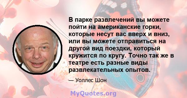 В парке развлечений вы можете пойти на американские горки, которые несут вас вверх и вниз, или вы можете отправиться на другой вид поездки, который кружится по кругу. Точно так же в театре есть разные виды